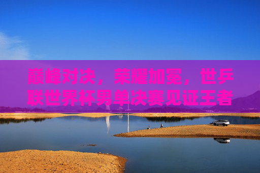 巅峰对决，荣耀加冕，世乒联世界杯男单决赛见证王者之路，巅峰对决荣耀加冕，世乒联世界杯男单决赛见证王者之路