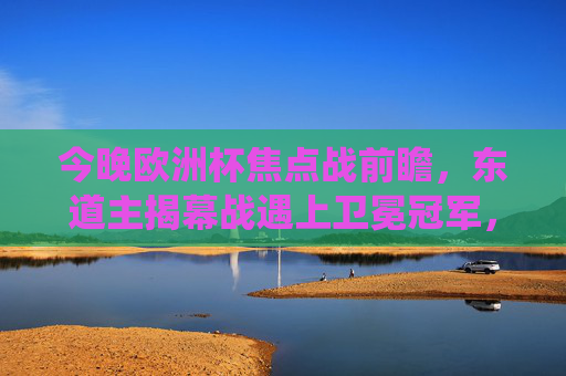 今晚欧洲杯焦点战前瞻，东道主揭幕战遇上卫冕冠军，传统强队遭遇黑马挑战，欧洲杯焦点战前瞻，东道主揭幕战战卫冕冠军，传统强队遇黑马挑战