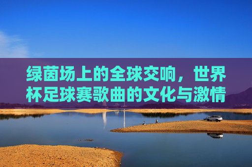 绿茵场上的全球交响，世界杯足球赛歌曲的文化与激情，绿茵全球交响，世界杯歌曲的文化与激情