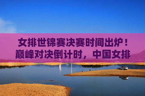 女排世锦赛决赛时间出炉！巅峰对决倒计时，中国女排剑指荣耀之巅，女排世锦赛决赛时间出炉！巅峰对决倒计时，中国女排剑指荣耀之巅