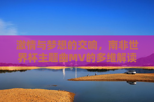 激情与梦想的交响，南非世界杯主题曲MV的多维解读，南非世界杯主题曲MV，激情与梦想的交响解读