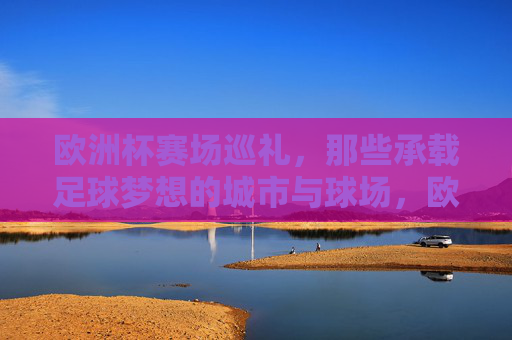 欧洲杯赛场巡礼，那些承载足球梦想的城市与球场，欧洲杯赛场巡礼，承载足球梦想的城市与球场