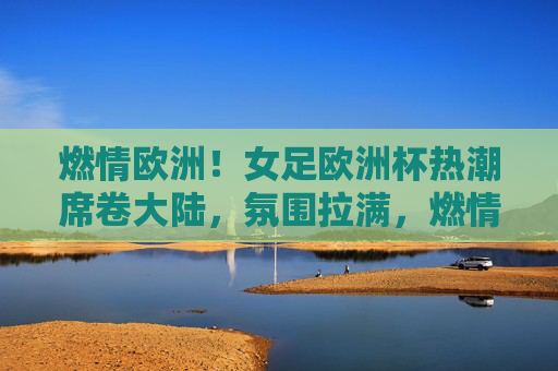 燃情欧洲！女足欧洲杯热潮席卷大陆，氛围拉满，燃情欧洲！女足欧洲杯热潮席卷大陆，氛围拉满