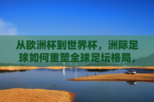 从欧洲杯到世界杯，洲际足球如何重塑全球足坛格局，洲际足球，从欧洲杯到世界杯重塑全球足坛格局