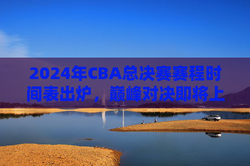 2024年CBA总决赛赛程时间表出炉，巅峰对决即将上演，附观赛指南，2024年CBA总决赛赛程及观赛指南出炉
