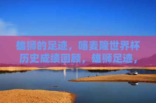 雄狮的足迹，喀麦隆世界杯历史成绩回顾，雄狮足迹，喀麦隆世界杯历史成绩回顾