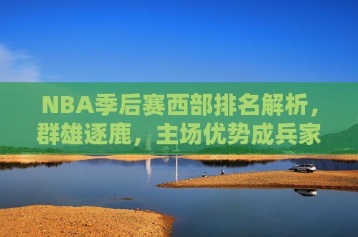 NBA季后赛西部排名解析，群雄逐鹿，主场优势成兵家必争之地