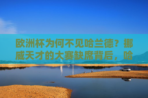 欧洲杯为何不见哈兰德？挪威天才的大赛缺席背后，哈兰德缺席欧洲杯，挪威天才大赛缺席背后原因