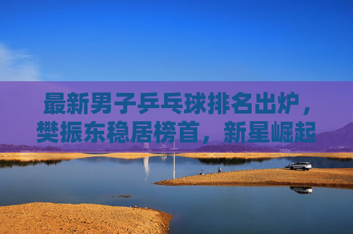 最新男子乒乓球排名出炉，樊振东稳居榜首，新星崛起重塑格局，樊振东稳居男子乒榜首，新星崛起重塑格局
