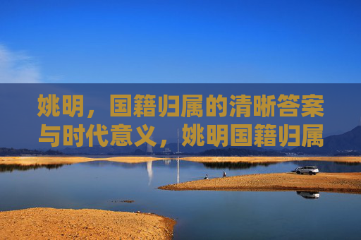 姚明，国籍归属的清晰答案与时代意义，姚明国籍归属的清晰答案与时代意义