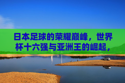 日本足球的荣耀巅峰，世界杯十六强与亚洲王的崛起，日本足球荣耀巅峰，世界杯十六强铸就亚洲王崛起