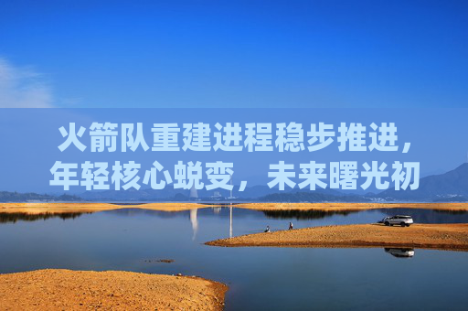 火箭队重建进程稳步推进，年轻核心蜕变，未来曙光初现