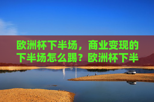欧洲杯下半场，商业变现的下半场怎么踢？欧洲杯下半场，商业变现下半场怎么踢？