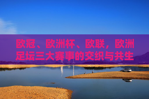 欧冠、欧洲杯、欧联，欧洲足坛三大赛事的交织与共生，欧冠、欧洲杯、欧联，欧洲足坛三大赛事的交织与共生