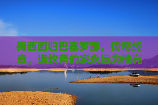梅西回归巴塞罗那，传奇终章，诺坎普的家永远为他亮灯，梅西归巴萨，传奇终章，诺坎普永为他亮灯