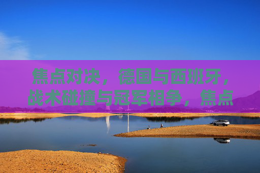 焦点对决，德国与西班牙，战术碰撞与冠军相争，焦点对决，德国西班牙战术碰撞争冠