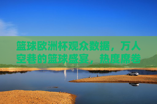 篮球欧洲杯观众数据，万人空巷的篮球盛宴，热度席卷欧洲，篮球欧洲杯观众数据爆棚，万人空巷，热度席卷欧洲