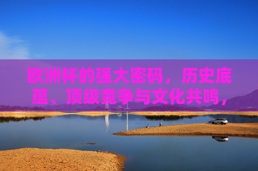 欧洲杯的强大密码，历史底蕴、顶级竞争与文化共鸣，解码欧洲杯强大密码，历史底蕴、顶级竞争与文化共鸣