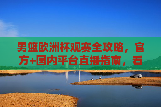 男篮欧洲杯观赛全攻略，官方+国内平台直播指南，看球不迷路，男篮欧洲杯观赛直播全攻略，官方+国内平台指南，看球不迷路