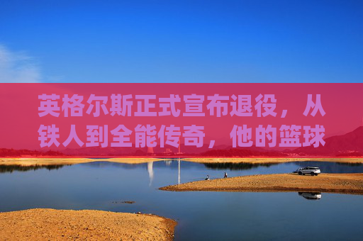 英格尔斯正式宣布退役，从铁人到全能传奇，他的篮球故事永不落幕，英格尔斯，铁人退役，全能传奇永不落幕