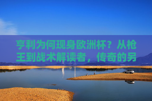 亨利为何现身欧洲杯？从枪王到战术解读者，传奇的另一种延续，枪王亨利欧洲杯转型，战术解读续写传奇