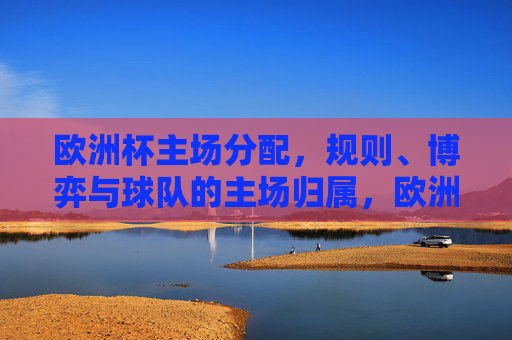 欧洲杯主场分配，规则、博弈与球队的主场归属，欧洲杯主场分配，规则、博弈与球队归属