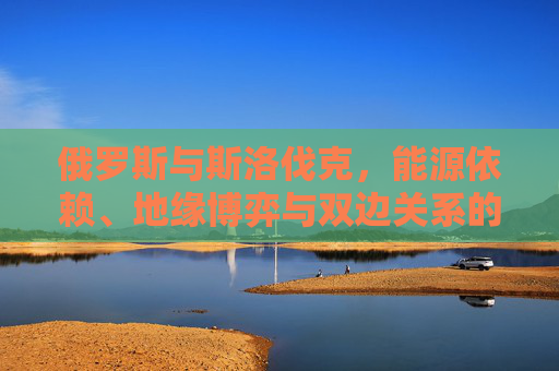 俄罗斯与斯洛伐克，能源依赖、地缘博弈与双边关系的现实图景，俄罗斯与斯洛伐克，能源依赖、地缘博弈下的双边关系现实图景