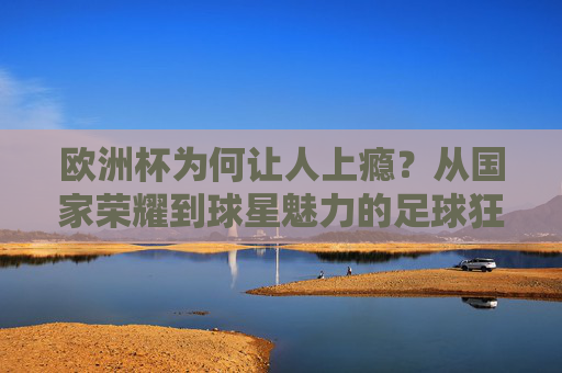 欧洲杯为何让人上瘾？从国家荣耀到球星魅力的足球狂欢，欧洲杯上瘾，国家荣耀与球星魅力的足球狂欢