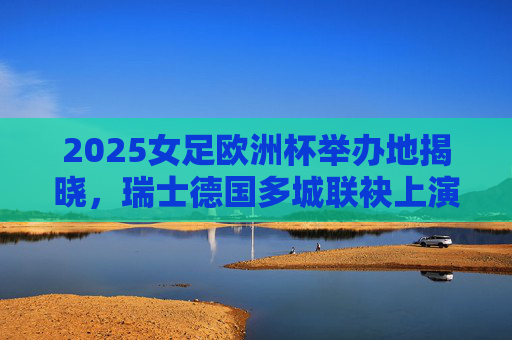 2025女足欧洲杯举办地揭晓，瑞士德国多城联袂上演足球盛宴，2025女足欧洲杯举办地揭晓，瑞士德国多城联袂上演足球盛宴