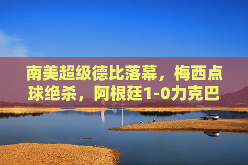 南美超级德比落幕，梅西点球绝杀，阿根廷1-0力克巴西，梅西点球绝杀！阿根廷1-0力克巴西，南美超级德比落幕
