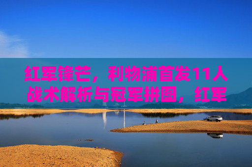 红军锋芒，利物浦首发11人战术解析与冠军拼图，红军锋芒，利物浦首发11人战术解析与冠军拼图