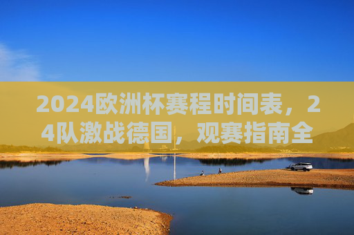 2024欧洲杯赛程时间表，24队激战德国，观赛指南全解析，2024欧洲杯赛程时间表，24队激战德国观赛指南全解析