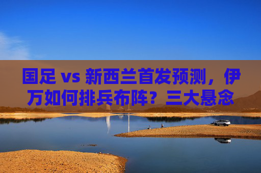 国足 vs 新西兰首发预测，伊万如何排兵布阵？三大悬念待解，国足vs新西兰首发预测，伊万排兵布阵三大悬念待解
