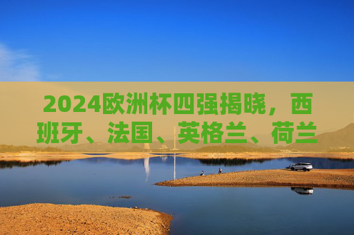 2024欧洲杯四强揭晓，西班牙、法国、英格兰、荷兰争冠，半决赛对阵前瞻！2024欧洲杯四强争冠，西班牙、法国、英格兰、荷兰半决赛对阵前瞻