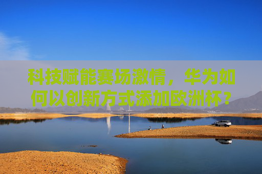 科技赋能赛场激情，华为如何以创新方式添加欧洲杯？科技赋能赛场激情，华为创新点亮欧洲杯