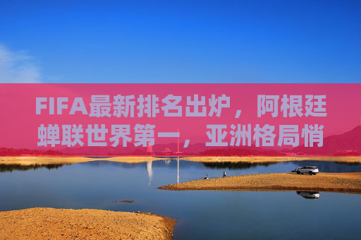FIFA最新排名出炉，阿根廷蝉联世界第一，亚洲格局悄然生变，中国队稳中有升，FIFA最新排名，阿根廷蝉联世界第一，亚洲格局生变中国队稳中有升