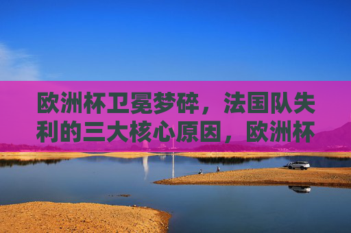 欧洲杯卫冕梦碎，法国队失利的三大核心原因，欧洲杯卫冕梦碎，法国队失利三大核心原因