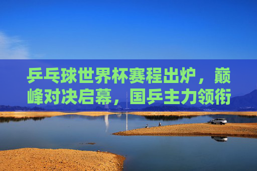 乒乓球世界杯赛程出炉，巅峰对决启幕，国乒主力领衔出战，乒乓球世界杯赛程出炉 巅峰对决国乒主力领衔出战