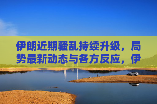 伊朗近期骚乱持续升级，局势最新动态与各方反应，伊朗骚乱持续升级，局势最新动态与各方反应