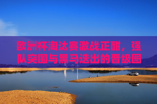 欧洲杯淘汰赛激战正酣，强队突围与黑马迭出的晋级图景