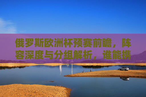 俄罗斯欧洲杯预赛前瞻，阵容深度与分组解析，谁能携手克罗地亚直通正赛？俄罗斯欧洲杯预赛前瞻，阵容深度与分组解析，谁能携手克罗地亚直通正赛？