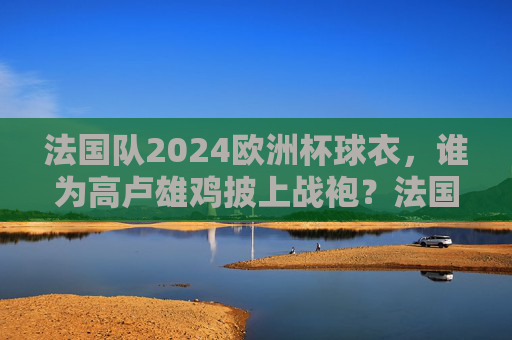 法国队2024欧洲杯球衣，谁为高卢雄鸡披上战袍？法国队2024欧洲杯球衣，高卢雄鸡战袍谁披？