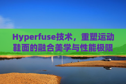 Hyperfuse技术，重塑运动鞋面的融合美学与性能极限，Hyperfuse技术，重塑运动鞋面的美学与性能极限