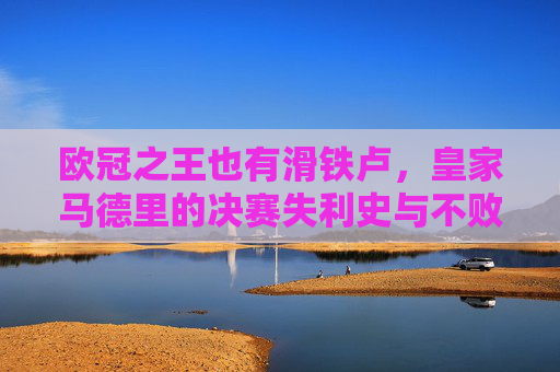 欧冠之王也有滑铁卢，皇家马德里的决赛失利史与不败传奇，欧冠之王的滑铁卢，皇马决赛失利史与不败传奇