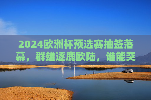 2024欧洲杯预选赛抽签落幕，群雄逐鹿欧陆，谁能突围正赛？2024欧洲杯预选赛抽签落幕，群雄逐鹿，谁能突围正赛？