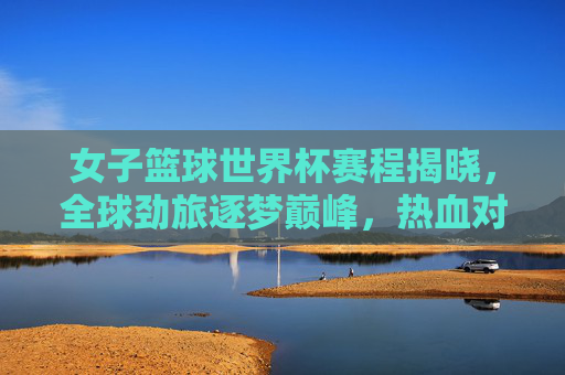女子篮球世界杯赛程揭晓，全球劲旅逐梦巅峰，热血对决即将上演，女子篮球世界杯赛程揭晓 全球劲旅巅峰对决在即