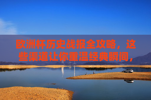 欧洲杯历史战报全攻略，这些渠道让你重温经典瞬间，欧洲杯历史战报全攻略，重温经典瞬间渠道