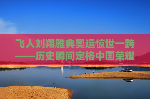 飞人刘翔雅典奥运惊世一跨——历史瞬间定格中国荣耀，刘翔雅典奥运惊世一跨，历史瞬间定格中国荣耀
