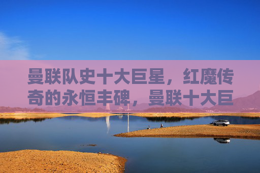 曼联队史十大巨星，红魔传奇的永恒丰碑，曼联十大巨星，红魔传奇的永恒丰碑