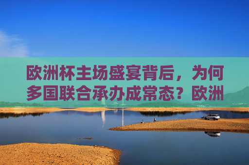 欧洲杯主场盛宴背后，为何多国联合承办成常态？欧洲杯主场盛宴，多国联合承办为何成常态？